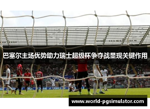 巴塞尔主场优势助力瑞士超级杯争夺战显现关键作用