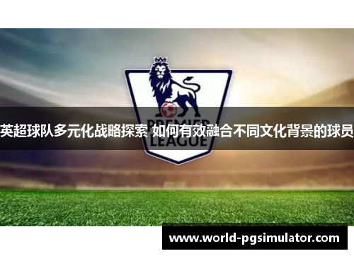 英超球队多元化战略探索 如何有效融合不同文化背景的球员