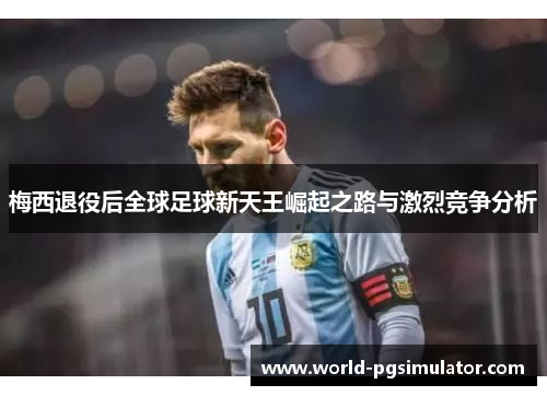 梅西退役后全球足球新天王崛起之路与激烈竞争分析