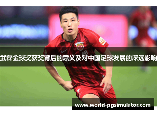 武磊金球奖获奖背后的意义及对中国足球发展的深远影响