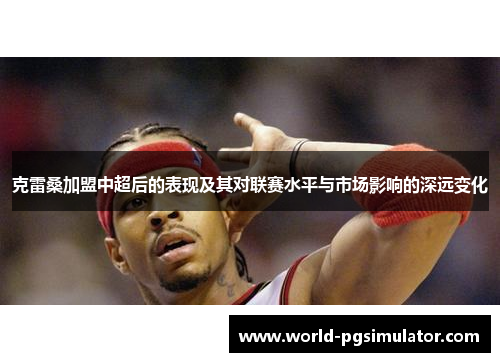 克雷桑加盟中超后的表现及其对联赛水平与市场影响的深远变化