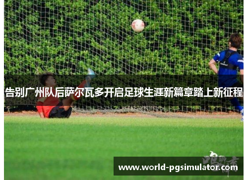 告别广州队后萨尔瓦多开启足球生涯新篇章踏上新征程