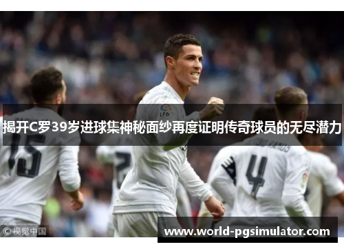揭开C罗39岁进球集神秘面纱再度证明传奇球员的无尽潜力