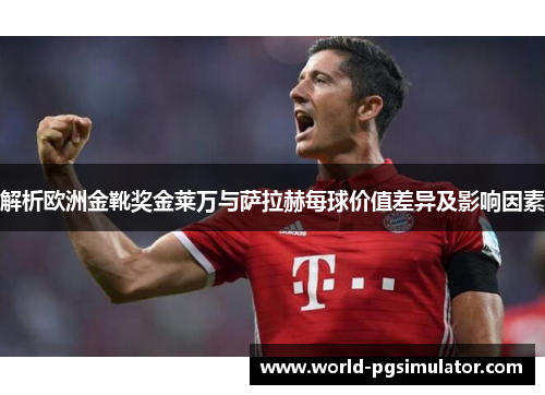 解析欧洲金靴奖金莱万与萨拉赫每球价值差异及影响因素