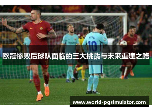 欧冠惨败后球队面临的三大挑战与未来重建之路