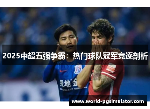 2025中超五强争霸：热门球队冠军竞逐剖析