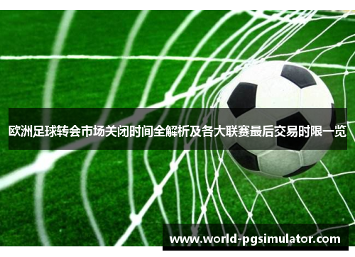 欧洲足球转会市场关闭时间全解析及各大联赛最后交易时限一览