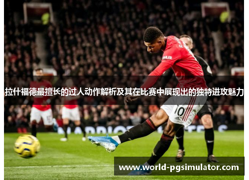 拉什福德最擅长的过人动作解析及其在比赛中展现出的独特进攻魅力