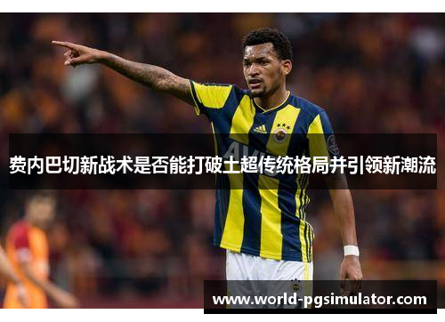 费内巴切新战术是否能打破土超传统格局并引领新潮流