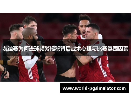 友谊赛为何进球频繁揭秘背后战术心理与比赛氛围因素